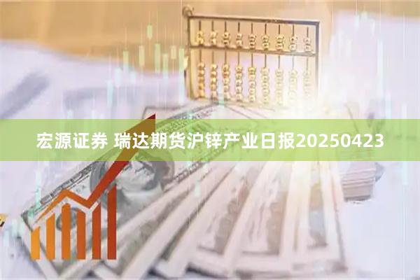 宏源证券 瑞达期货沪锌产业日报20250423