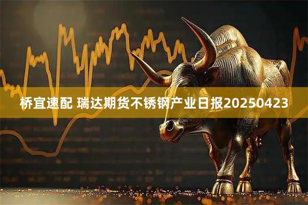 桥宜速配 瑞达期货不锈钢产业日报20250423