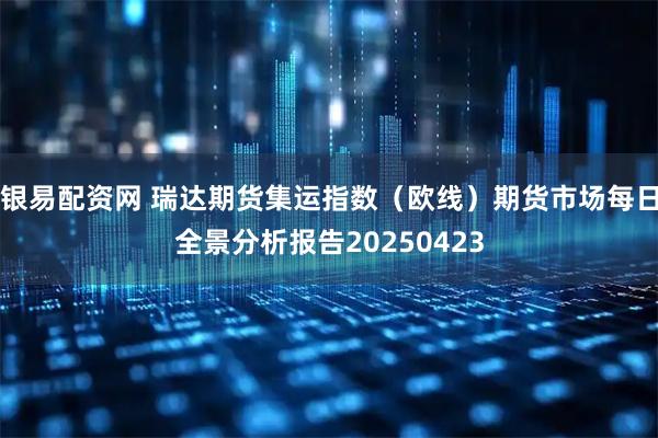 银易配资网 瑞达期货集运指数（欧线）期货市场每日全景分析报告20250423