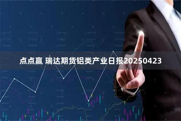 点点赢 瑞达期货铝类产业日报20250423