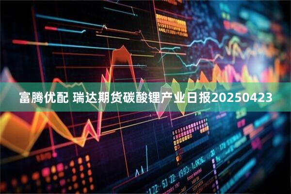 富腾优配 瑞达期货碳酸锂产业日报20250423