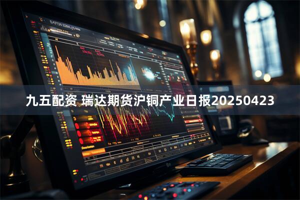 九五配资 瑞达期货沪铜产业日报20250423