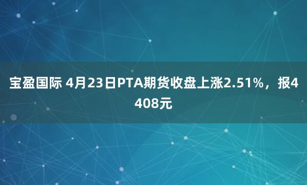 宝盈国际 4月23日PTA期货收盘上涨2.51%，报4408元