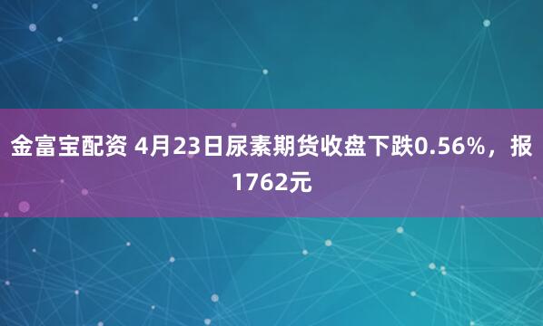 金富宝配资 4月23日尿素期货收盘下跌0.56%，报1762元