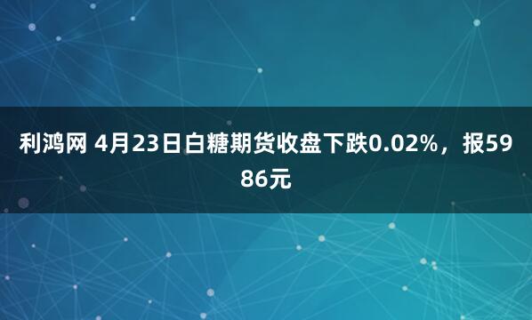 利鸿网 4月23日白糖期货收盘下跌0.02%，报5986元