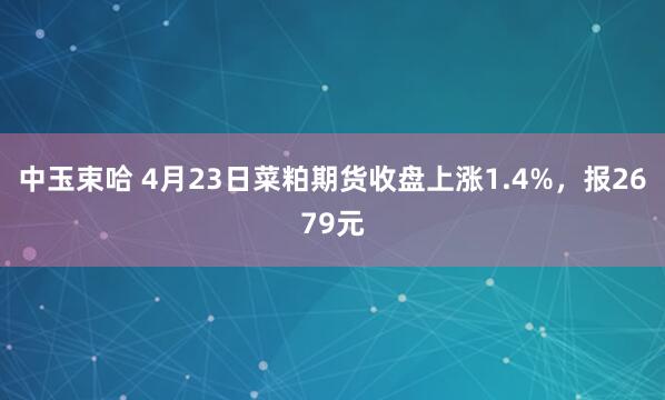 中玉束哈 4月23日菜粕期货收盘上涨1.4%，报2679元