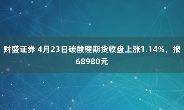 财盛证券 4月23日碳酸锂期货收盘上涨1.14%，报68980元