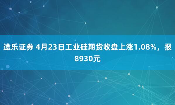 途乐证券 4月23日工业硅期货收盘上涨1.08%，报8930元