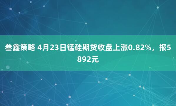 叁鑫策略 4月23日锰硅期货收盘上涨0.82%，报5892元