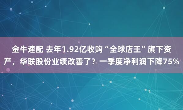 金牛速配 去年1.92亿收购“全球店王”旗下资产，华联股份业绩改善了？一季度净利润下降75%