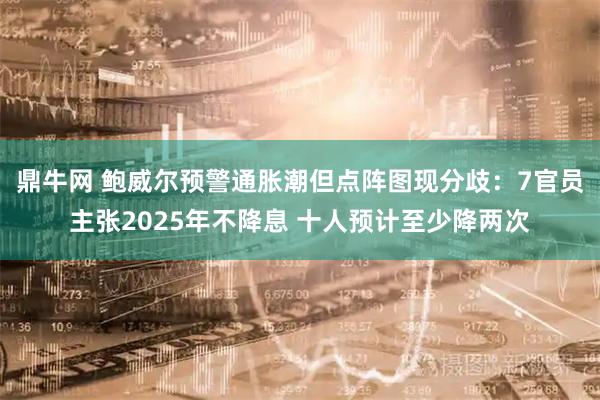 鼎牛网 鲍威尔预警通胀潮但点阵图现分歧：7官员主张2025年不降息 十人预计至少降两次