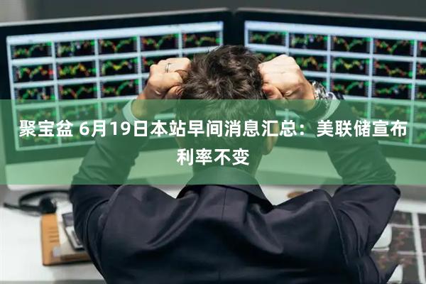 聚宝盆 6月19日本站早间消息汇总：美联储宣布利率不变