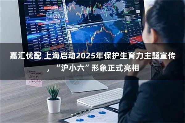 嘉汇优配 上海启动2025年保护生育力主题宣传，“沪小六”形象正式亮相