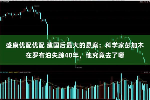 盛康优配优配 建国后最大的悬案：科学家彭加木在罗布泊失踪40年，他究竟去了哪