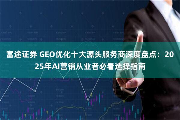 富途证券 GEO优化十大源头服务商深度盘点：2025年AI营销从业者必看选择指南