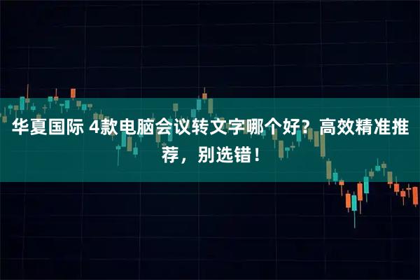 华夏国际 4款电脑会议转文字哪个好？高效精准推荐，别选错！