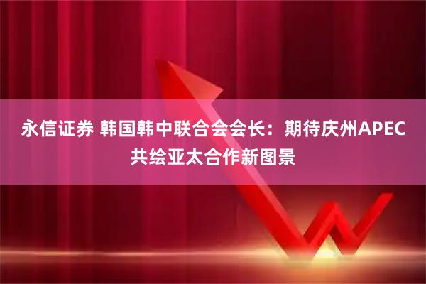 永信证券 韩国韩中联合会会长：期待庆州APEC共绘亚太合作新图景
