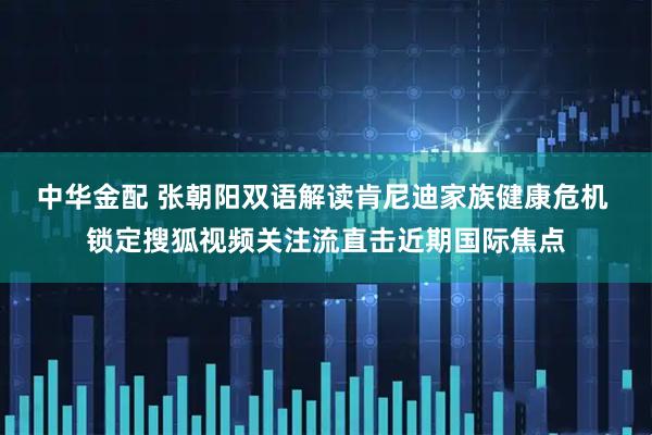 中华金配 张朝阳双语解读肯尼迪家族健康危机 锁定搜狐视频关注流直击近期国际焦点