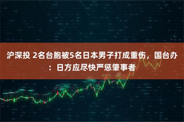 沪深投 2名台胞被5名日本男子打成重伤,国台办:日方应尽快严惩肇事者