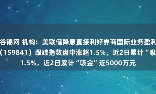 谷锦网 机构：美联储降息直接利好券商国际业务盈利改善，证券ETF（159841）跟踪指数盘中涨超1.5%，近2日累计“吸金”近5000万元