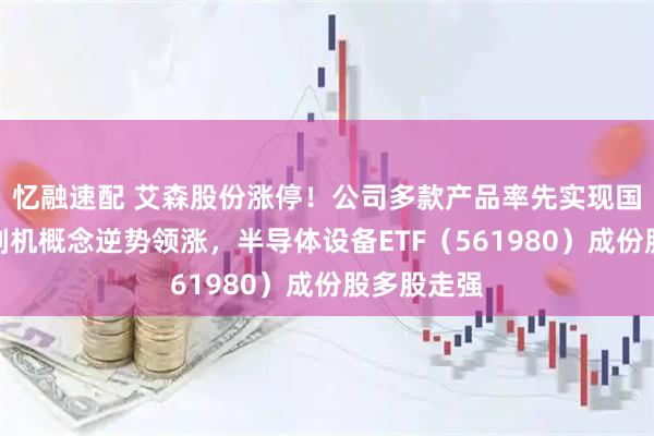 忆融速配 艾森股份涨停！公司多款产品率先实现国产化，光刻机概念逆势领涨，半导体设备ETF（561980）成份股多股走强