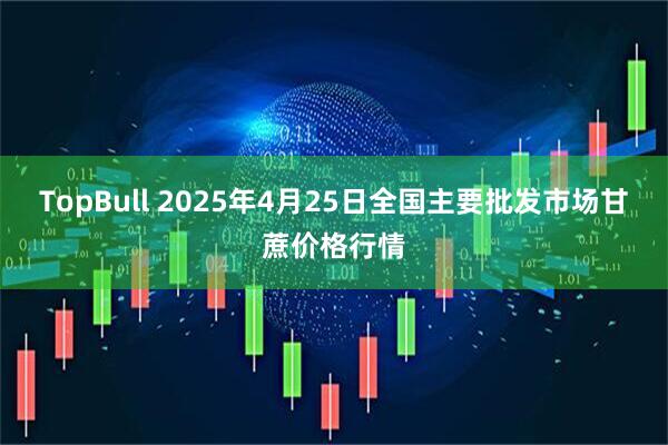 TopBull 2025年4月25日全国主要批发市场甘蔗价格行情