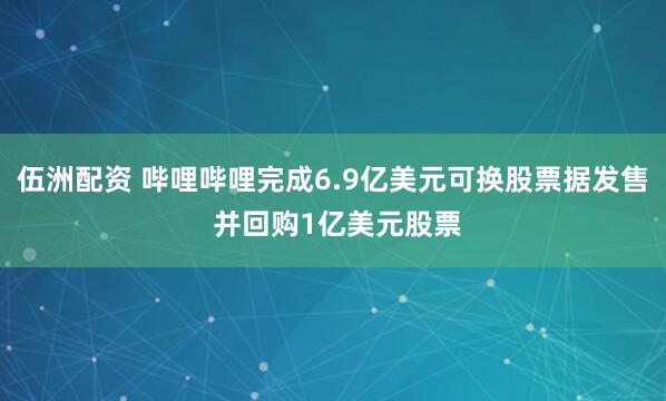 伍洲配资 哔哩哔哩完成6.9亿美元可换股票据发售 并回购1亿美元股票