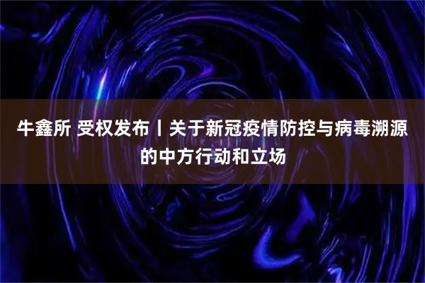 牛鑫所 受权发布丨关于新冠疫情防控与病毒溯源的中方行动和立场