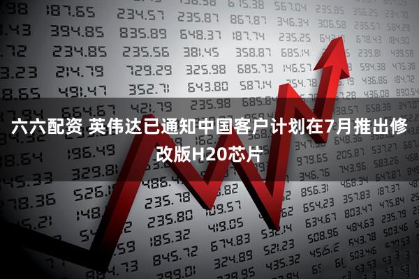 六六配资 英伟达已通知中国客户计划在7月推出修改版H20芯片