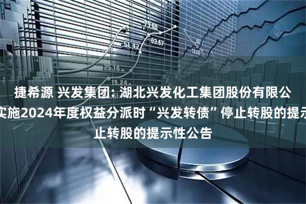 捷希源 兴发集团: 湖北兴发化工集团股份有限公司关于实施2024年度权益分派时“兴发转债”停止转股的提示性公告