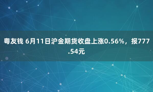 粤友钱 6月11日沪金期货收盘上涨0.56%，报777.54元