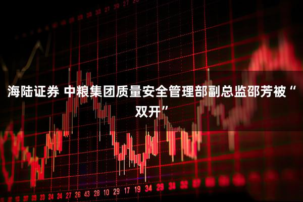 海陆证券 中粮集团质量安全管理部副总监邵芳被“双开”