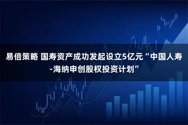 易倍策略 国寿资产成功发起设立5亿元“中国人寿-海纳申创股权投资计划”