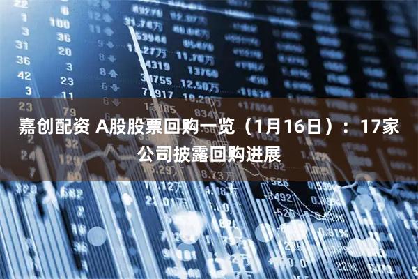 嘉创配资 A股股票回购一览（1月16日）：17家公司披露回购进展