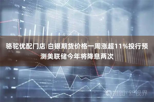 骆驼优配门店 白银期货价格一周涨超11%投行预测美联储今年将降息两次