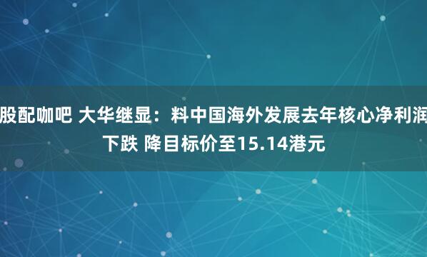 股配咖吧 大华继显：料中国海外发展去年核心净利润下跌 降目标价至15.14港元
