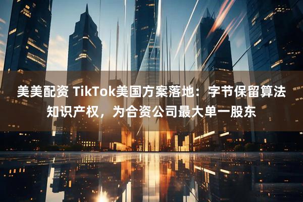 美美配资 TikTok美国方案落地：字节保留算法知识产权，为合资公司最大单一股东