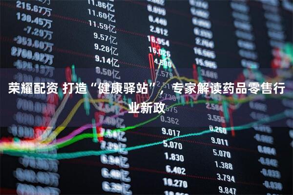 荣耀配资 打造“健康驿站”，专家解读药品零售行业新政