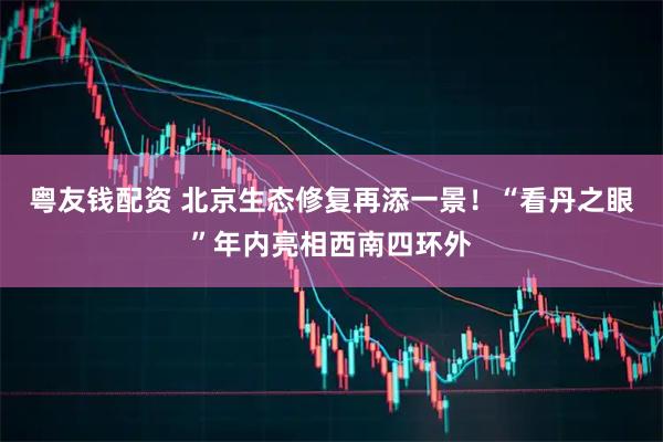 粤友钱配资 北京生态修复再添一景！“看丹之眼”年内亮相西南四环外