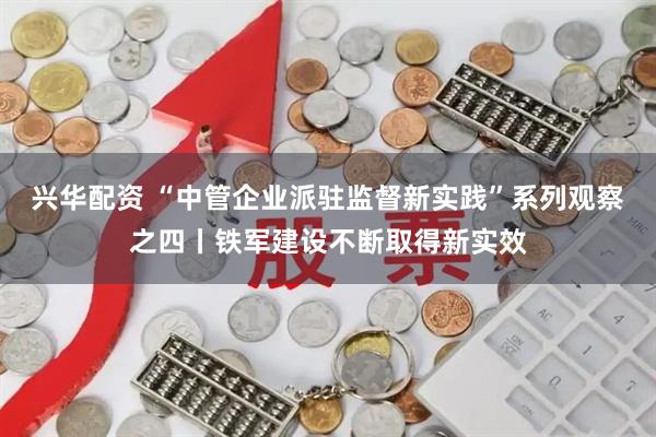 兴华配资 “中管企业派驻监督新实践”系列观察之四丨铁军建设不断取得新实效
