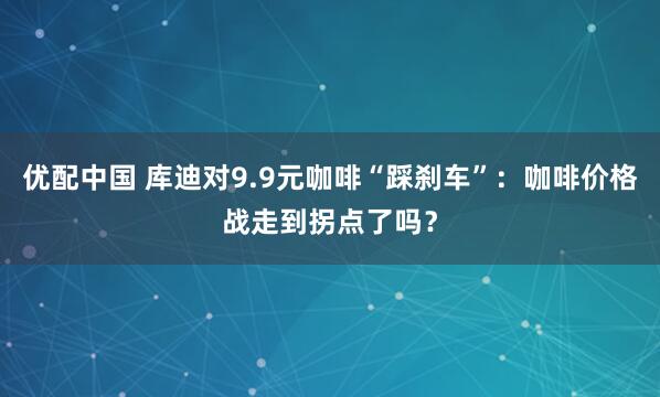 优配中国 库迪对9.9元咖啡“踩刹车”:咖啡价格战走到拐点了吗?
