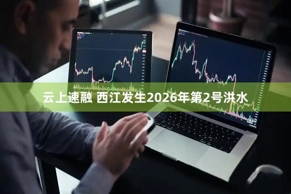 云上速融 西江发生2026年第2号洪水