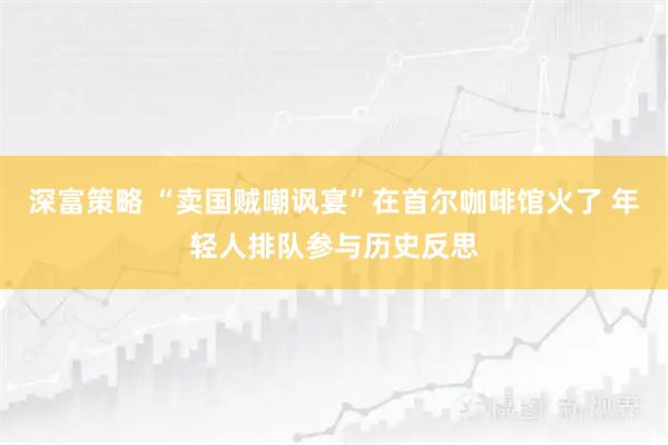 深富策略 “卖国贼嘲讽宴”在首尔咖啡馆火了 年轻人排队参与历史反思