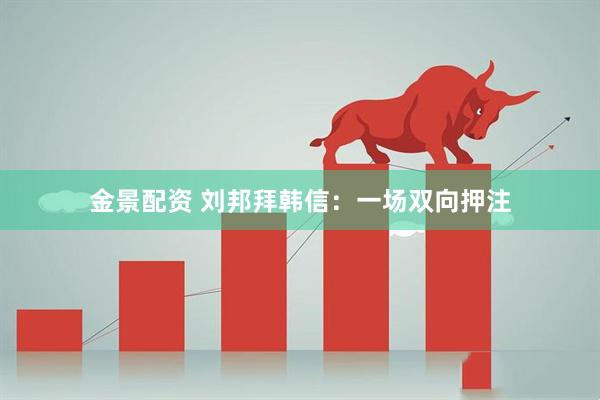金景配资 刘邦拜韩信：一场双向押注