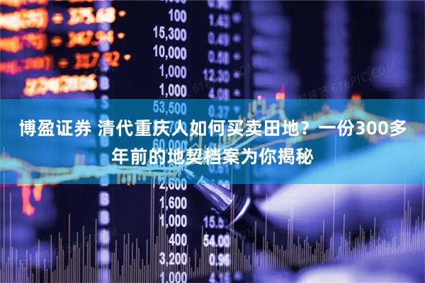 博盈证券 清代重庆人如何买卖田地？一份300多年前的地契档案为你揭秘